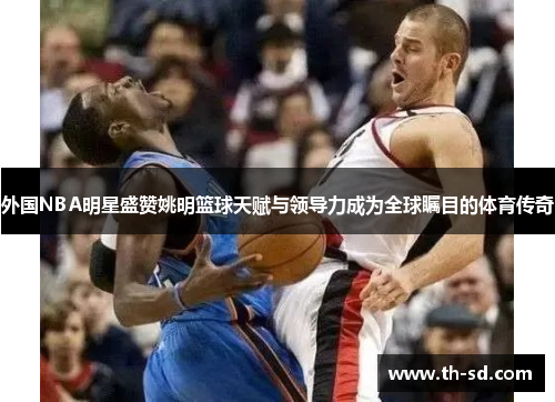 外国NBA明星盛赞姚明篮球天赋与领导力成为全球瞩目的体育传奇